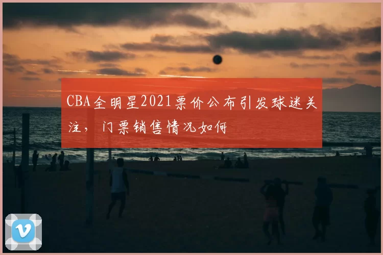 CBA全明星2021票价公布引发球迷关注，门票销售情况如何