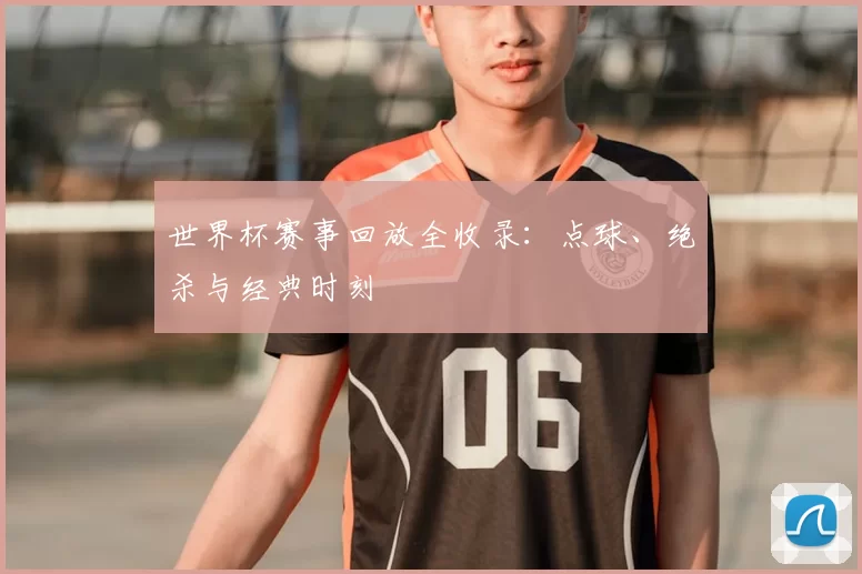 世界杯赛事回放全收录:点球、绝杀与经典时刻
