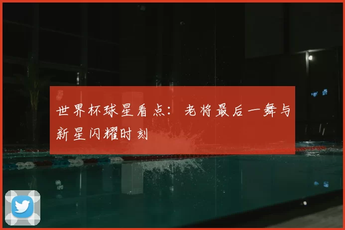 世界杯球星看点：老将最后一舞与新星闪耀时刻