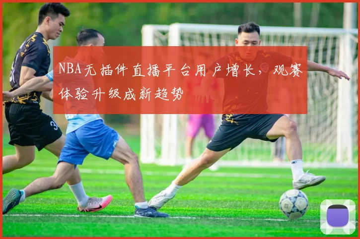 NBA无插件直播平台用户增长，观赛体验升级成新趋势