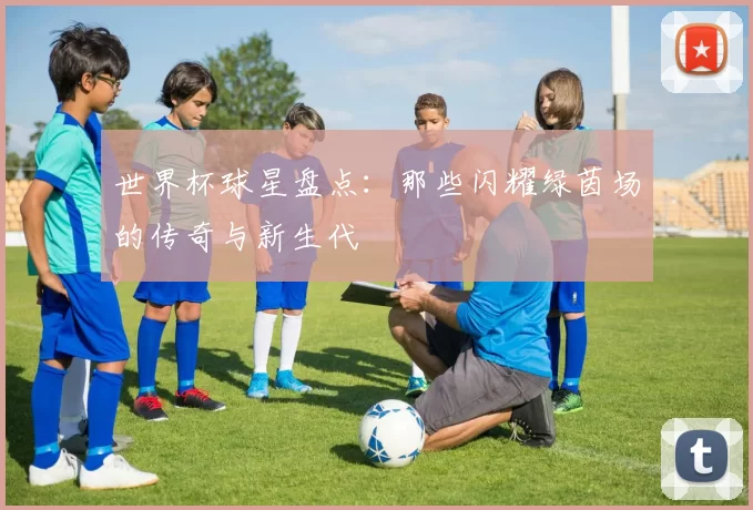世界杯球星盘点:那些闪耀绿茵场的传奇与新生代