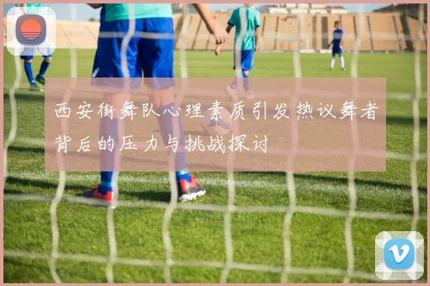 西安街舞队心理素质引发热议舞者背后的压力与挑战探讨