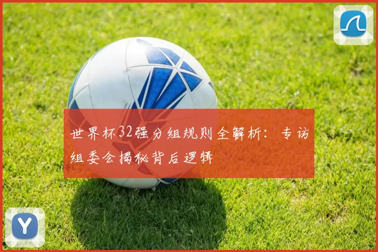 世界杯32强分组规则全解析:专访组委会揭秘背后逻辑