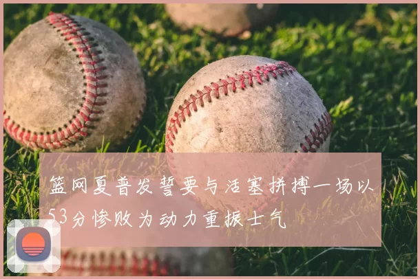 篮网夏普发誓要与活塞拼搏一场以53分惨败为动力重振士气