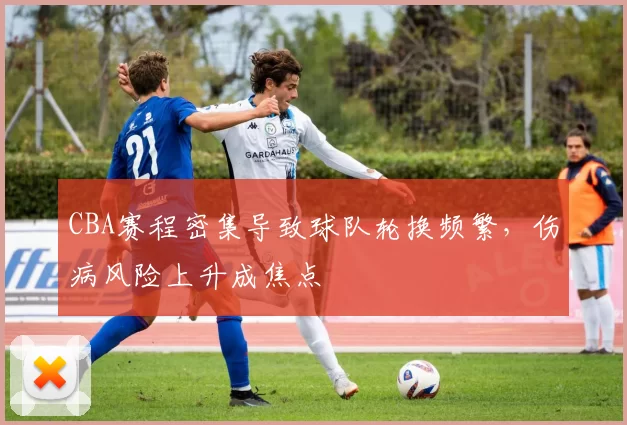 CBA赛程密集导致球队轮换频繁，伤病风险上升成焦点