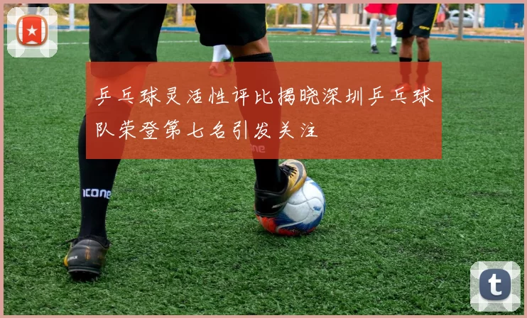 乒乓球灵活性评比揭晓深圳乒乓球队荣登第七名引发关注
