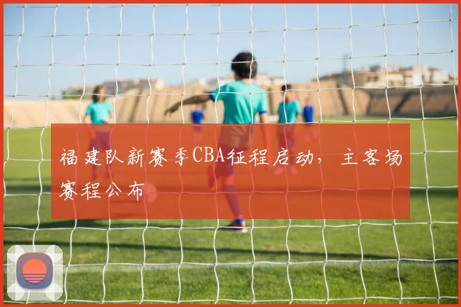 福建队新赛季CBA征程启动，主客场赛程公布