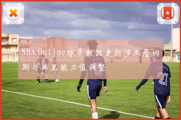 NBA Online球员数据更新涉及詹姆斯与库里能力值调整