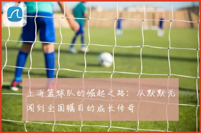 上海篮球队的崛起之路:从默默无闻到全国瞩目的成长传奇