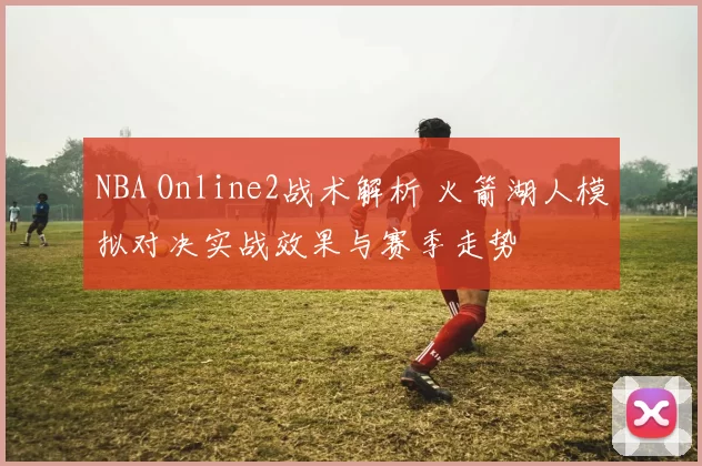 NBA Online2战术解析 火箭湖人模拟对决实战效果与赛季走势