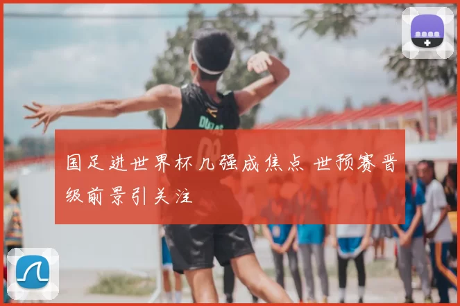 国足进世界杯几强成焦点 世预赛晋级前景引关注