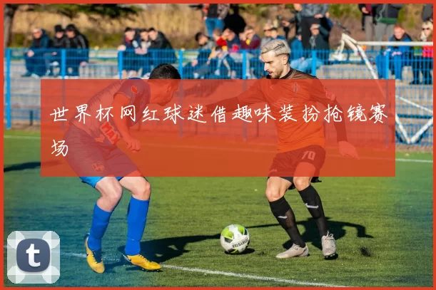 世界杯网红球迷借趣味装扮抢镜赛场