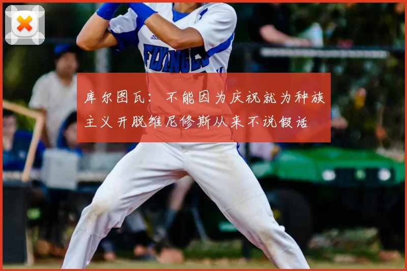 库尔图瓦：不能因为庆祝就为种族主义开脱维尼修斯从来不说假话