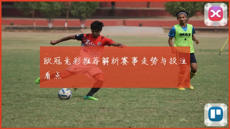 欧冠竞彩推荐解析赛事走势与投注看点