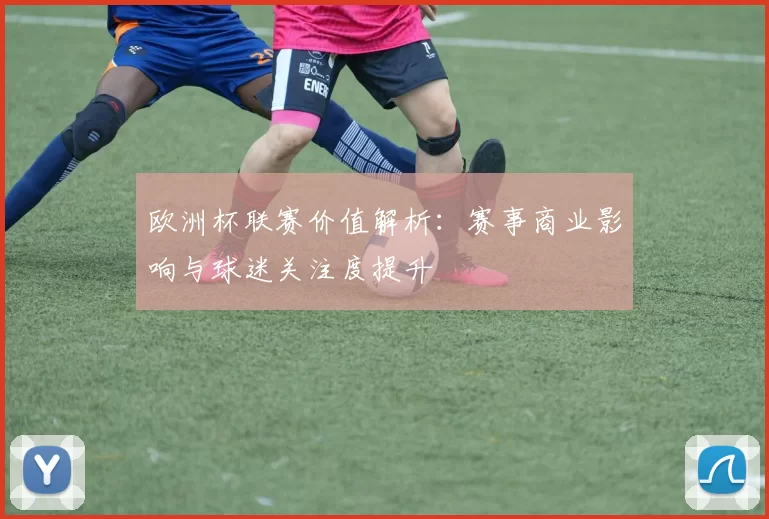 欧洲杯联赛价值解析:赛事商业影响与球迷关注度提升