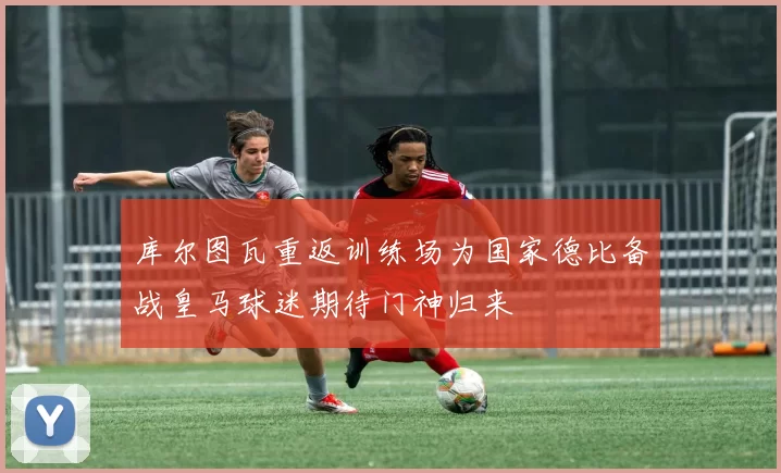 库尔图瓦重返训练场为国家德比备战皇马球迷期待门神归来