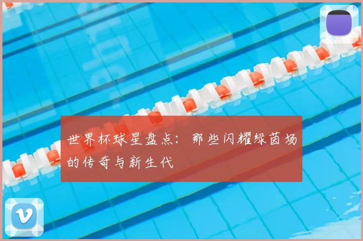 世界杯球星盘点:那些闪耀绿茵场的传奇与新生代
