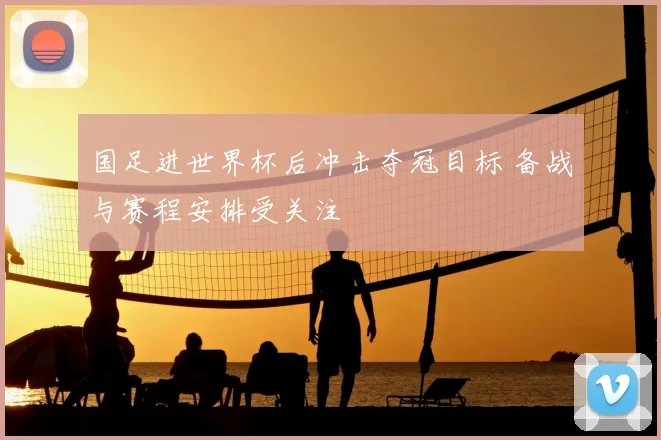 国足进世界杯后冲击夺冠目标 备战与赛程安排受关注
