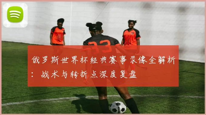 俄罗斯世界杯经典赛事录像全解析：战术与转折点深度复盘