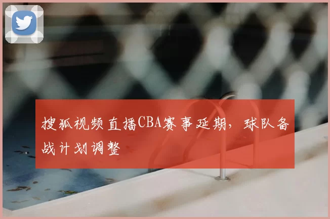 搜狐视频直播CBA赛事延期，球队备战计划调整