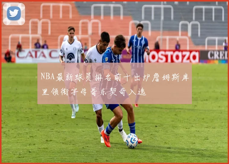 NBA最新球员排名前十出炉詹姆斯库里领衔字母哥东契奇入选
