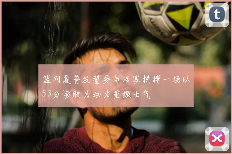 篮网夏普发誓要与活塞拼搏一场以53分惨败为动力重振士气