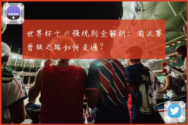 世界杯十六强规则全解析：淘汰赛晋级之路如何走通？