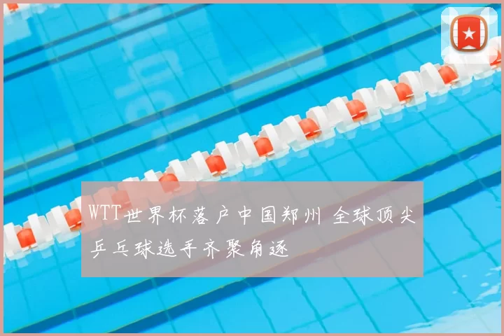 WTT世界杯落户中国郑州 全球顶尖乒乓球选手齐聚角逐