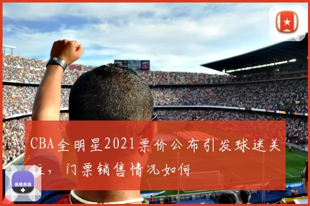 CBA全明星2021票价公布引发球迷关注，门票销售情况如何