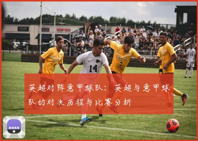 英超对阵意甲球队：英超与意甲球队的对决历程与比赛分析