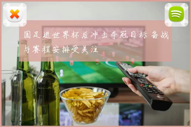 国足进世界杯后冲击夺冠目标 备战与赛程安排受关注
