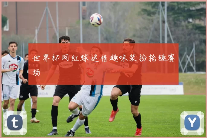 世界杯网红球迷借趣味装扮抢镜赛场