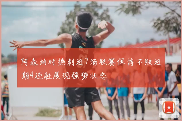 阿森纳对热刺近7场联赛保持不败近期4连胜展现强势状态