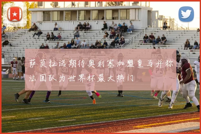 萨莫拉诺期待奥利塞加盟皇马并称法国队为世界杯最大热门