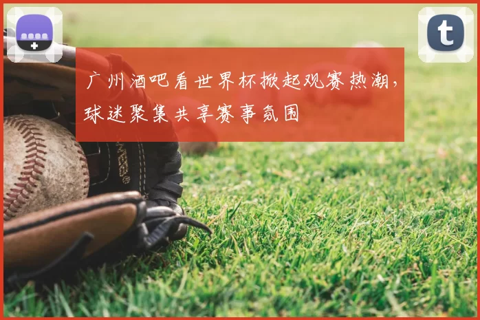 广州酒吧看世界杯掀起观赛热潮，球迷聚集共享赛事氛围