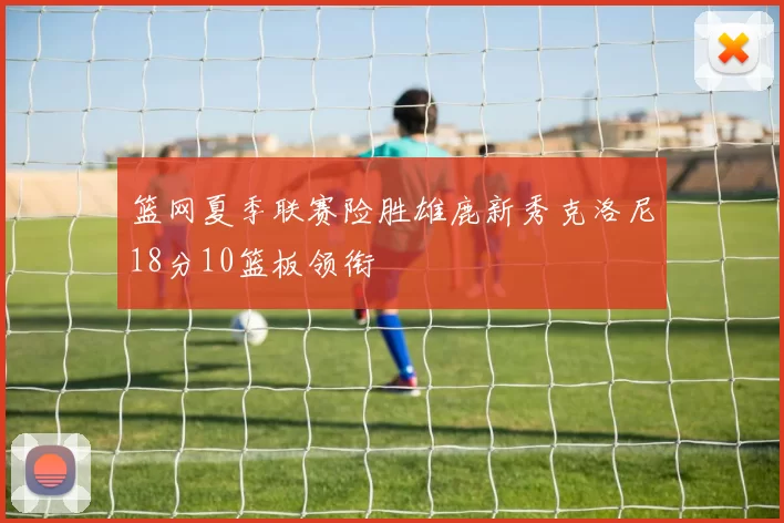 篮网夏季联赛险胜雄鹿新秀克洛尼18分10篮板领衔