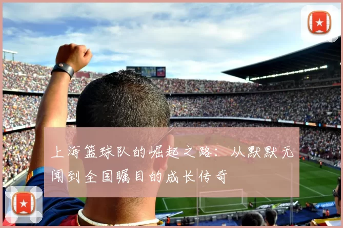 上海篮球队的崛起之路:从默默无闻到全国瞩目的成长传奇