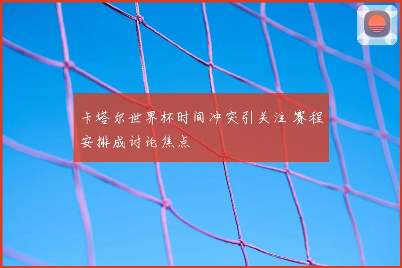 卡塔尔世界杯时间冲突引关注 赛程安排成讨论焦点
