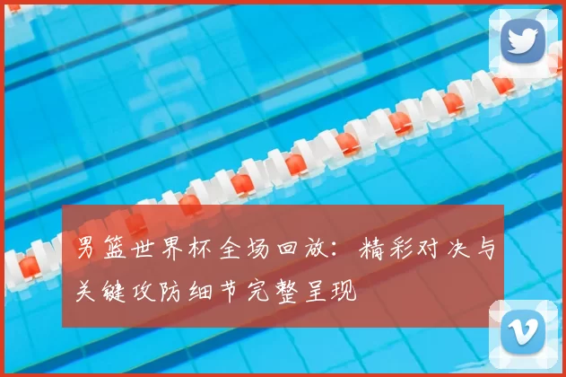 男篮世界杯全场回放：精彩对决与关键攻防细节完整呈现