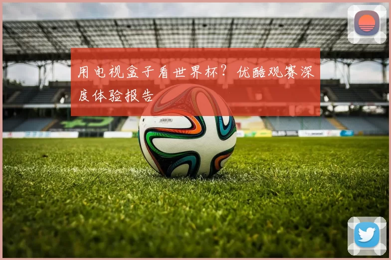 用电视盒子看世界杯?优酷观赛深度体验报告