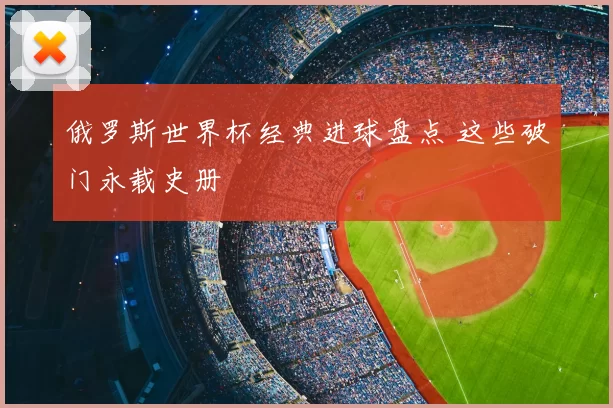 俄罗斯世界杯经典进球盘点 这些破门永载史册