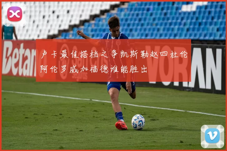 卢卡最佳搭档之争凯斯勒赵四杜伦阿伦罗威加福德谁能胜出