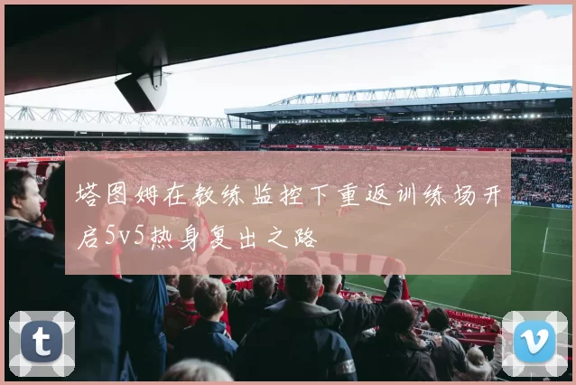 塔图姆在教练监控下重返训练场开启5v5热身复出之路