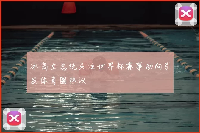 冰岛女总统关注世界杯赛事动向引发体育圈热议