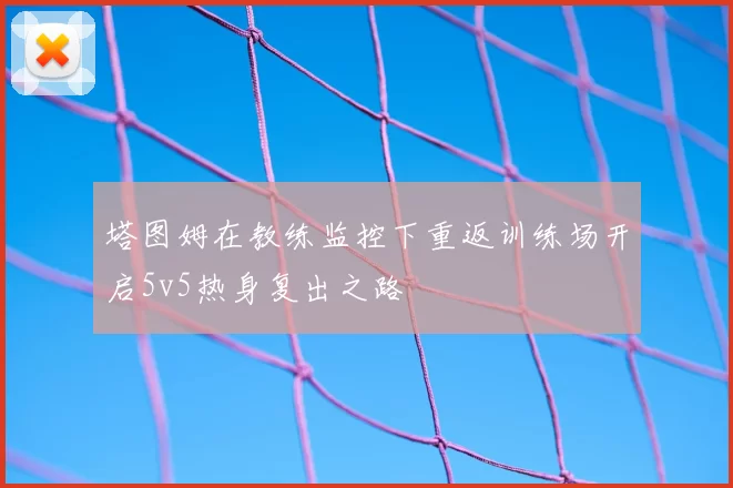 塔图姆在教练监控下重返训练场开启5v5热身复出之路