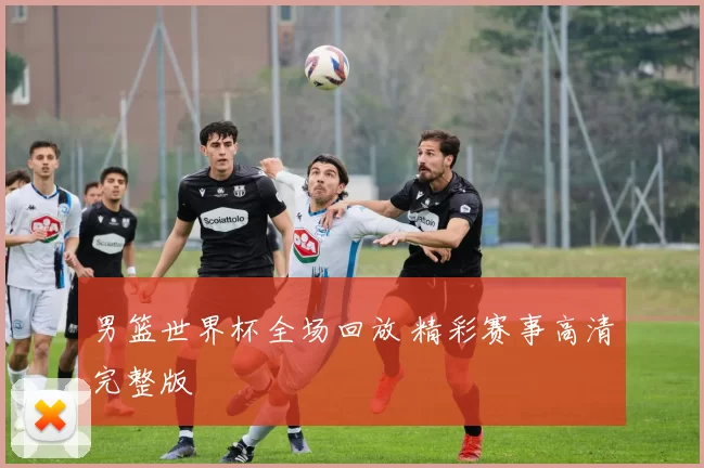 男篮世界杯全场回放 精彩赛事高清完整版