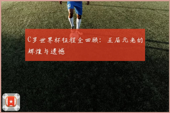 C罗世界杯征程全回顾：五届元老的辉煌与遗憾
