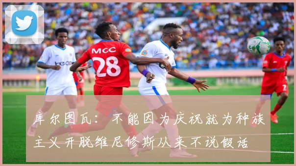 库尔图瓦：不能因为庆祝就为种族主义开脱维尼修斯从来不说假话