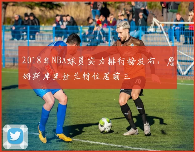 2018年NBA球员实力排行榜发布，詹姆斯库里杜兰特位居前三