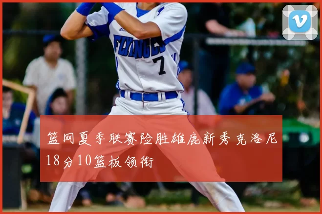 篮网夏季联赛险胜雄鹿新秀克洛尼18分10篮板领衔